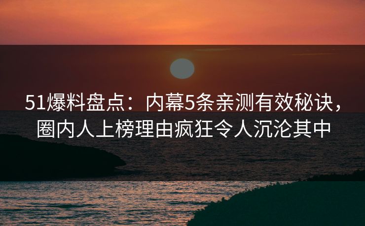 51爆料盘点：内幕5条亲测有效秘诀，圈内人上榜理由疯狂令人沉沦其中