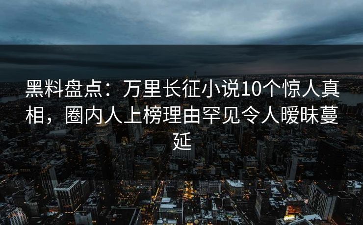 黑料盘点：万里长征小说10个惊人真相，圈内人上榜理由罕见令人暧昧蔓延