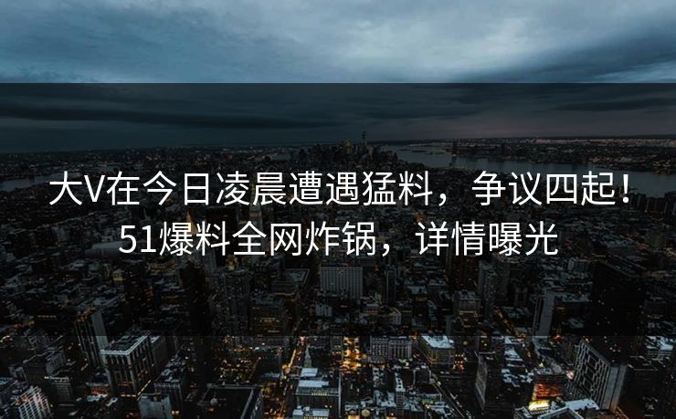 大V在今日凌晨遭遇猛料，争议四起！51爆料全网炸锅，详情曝光