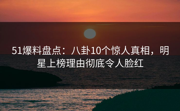 51爆料盘点：八卦10个惊人真相，明星上榜理由彻底令人脸红
