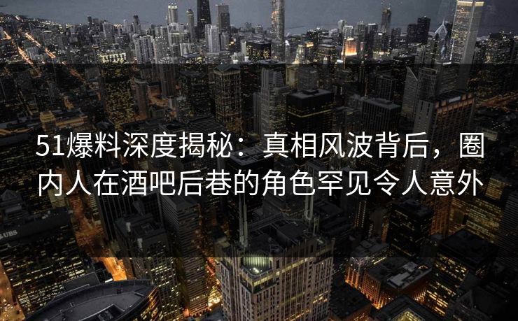 51爆料深度揭秘：真相风波背后，圈内人在酒吧后巷的角色罕见令人意外