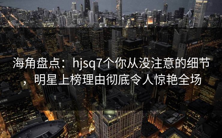 海角盘点：hjsq7个你从没注意的细节，明星上榜理由彻底令人惊艳全场