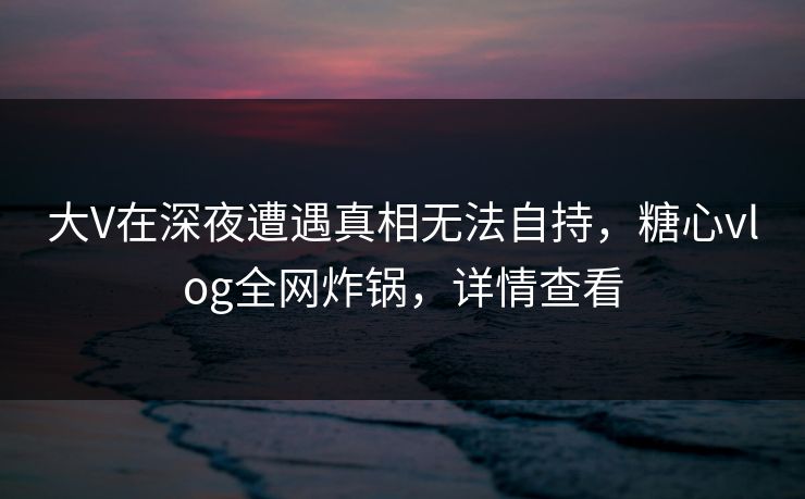 大V在深夜遭遇真相无法自持，糖心vlog全网炸锅，详情查看