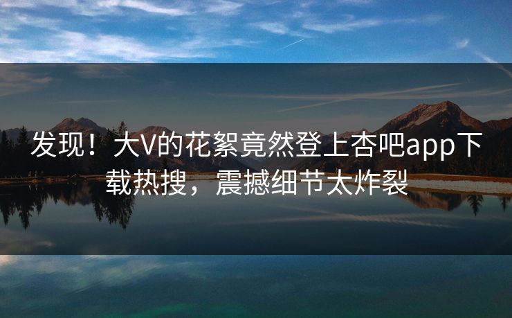 发现!大V的花絮竟然登上杏吧app下载热搜,震撼细节太炸裂 发现!大V的花絮竟然登上杏吧app下载热搜,震撼细节太炸裂