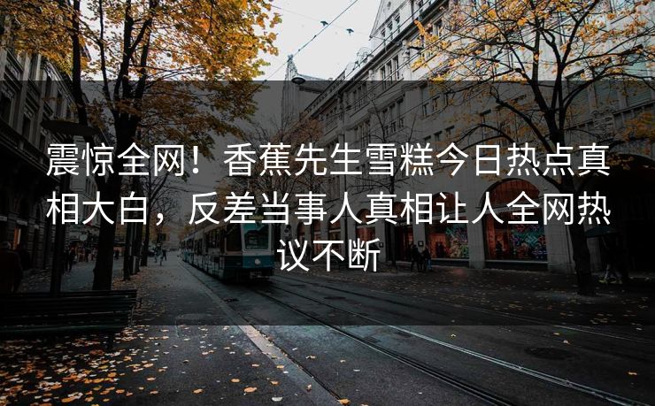 震惊全网！香蕉先生雪糕今日热点真相大白，反差当事人真相让人全网热议不断