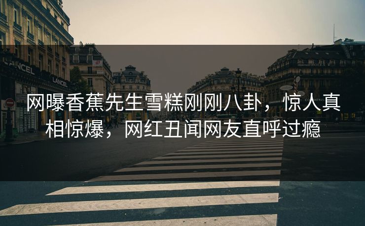 网曝香蕉先生雪糕刚刚八卦，惊人真相惊爆，网红丑闻网友直呼过瘾