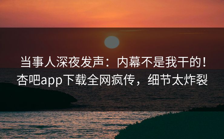 当事人深夜发声：内幕不是我干的！杏吧app下载全网疯传，细节太炸裂