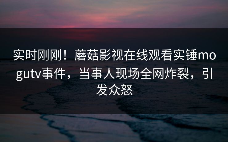 实时刚刚！蘑菇影视在线观看实锤mogutv事件，当事人现场全网炸裂，引发众怒