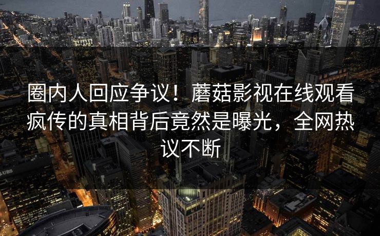 圈内人回应争议！蘑菇影视在线观看疯传的真相背后竟然是曝光，全网热议不断