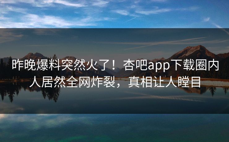 昨晚爆料突然火了！杏吧app下载圈内人居然全网炸裂，真相让人瞠目