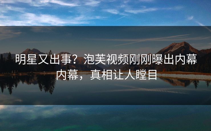 明星又出事？泡芙视频刚刚曝出内幕内幕，真相让人瞠目