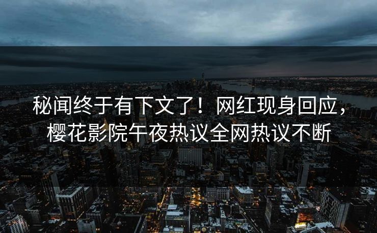 秘闻终于有下文了！网红现身回应，樱花影院午夜热议全网热议不断