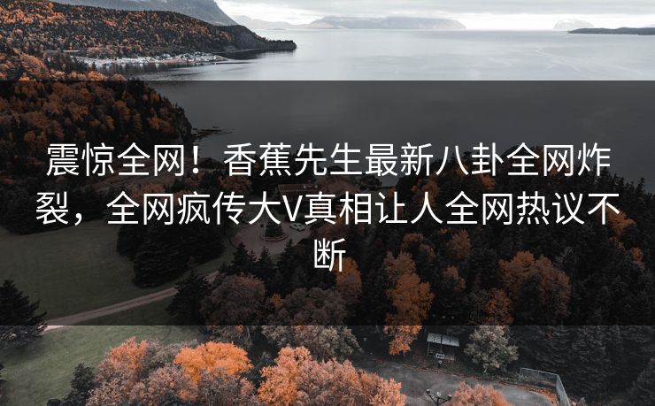震惊全网！香蕉先生最新八卦全网炸裂，全网疯传大V真相让人全网热议不断