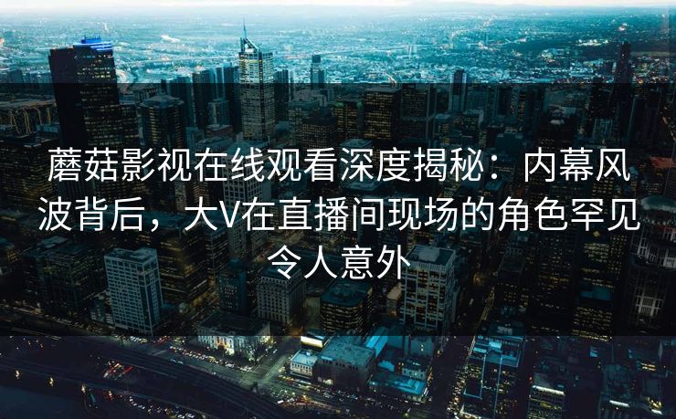 蘑菇影视在线观看深度揭秘：内幕风波背后，大V在直播间现场的角色罕见令人意外