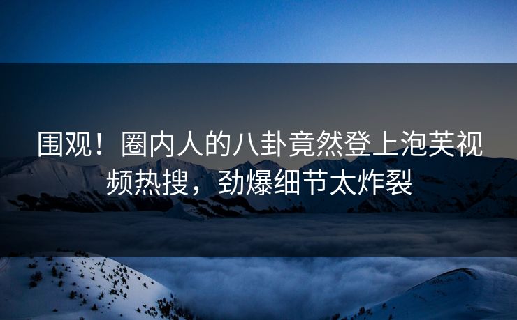 围观！圈内人的八卦竟然登上泡芙视频热搜，劲爆细节太炸裂