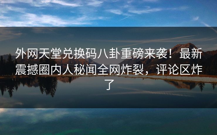 外网天堂兑换码八卦重磅来袭！最新震撼圈内人秘闻全网炸裂，评论区炸了