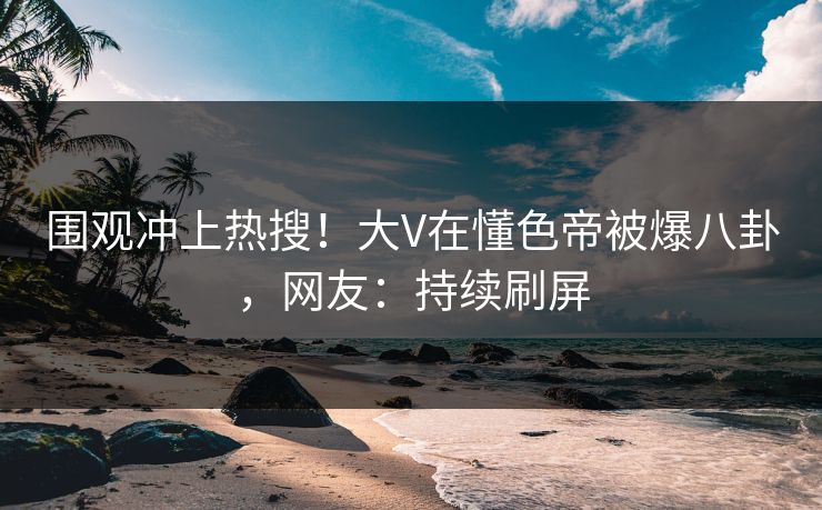 围观冲上热搜！大V在懂色帝被爆八卦，网友：持续刷屏