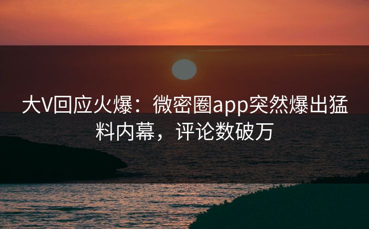 大V回应火爆：微密圈app突然爆出猛料内幕，评论数破万