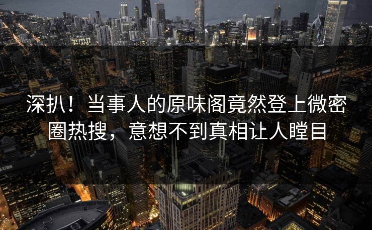 深扒！当事人的原味阁竟然登上微密圈热搜，意想不到真相让人瞠目