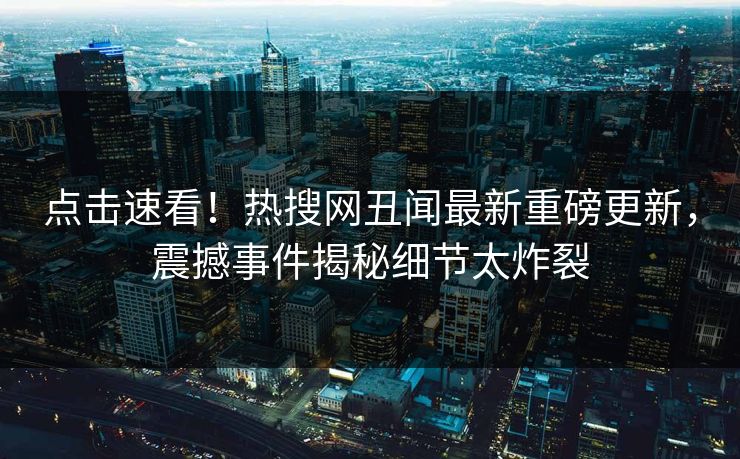 点击速看！热搜网丑闻最新重磅更新，震撼事件揭秘细节太炸裂