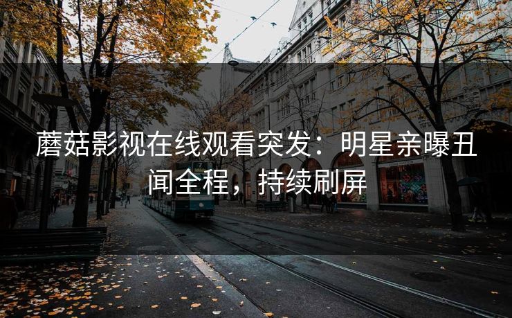 蘑菇影视在线观看突发：明星亲曝丑闻全程，持续刷屏