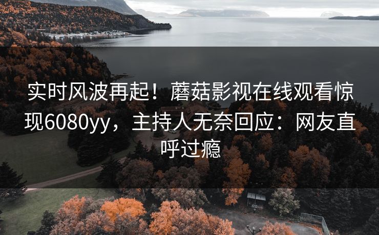 实时风波再起！蘑菇影视在线观看惊现6080yy，主持人无奈回应：网友直呼过瘾