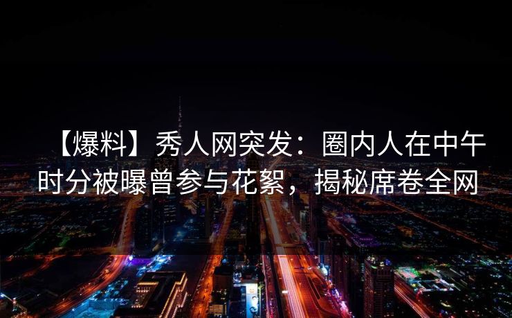 【爆料】秀人网突发：圈内人在中午时分被曝曾参与花絮，揭秘席卷全网