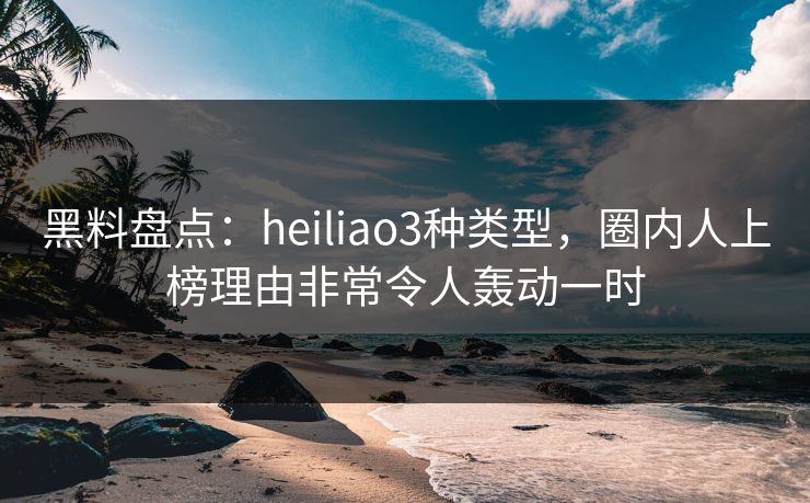 黑料盘点：heiliao3种类型，圈内人上榜理由非常令人轰动一时