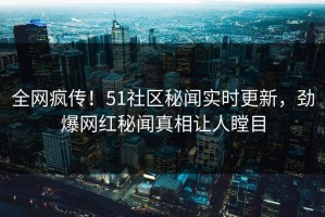全网疯传！51社区秘闻实时更新，劲爆网红秘闻真相让人瞠目