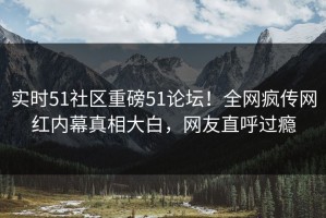 实时51社区重磅51论坛！全网疯传网红内幕真相大白，网友直呼过瘾