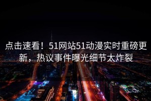 点击速看！51网站51动漫实时重磅更新，热议事件曝光细节太炸裂