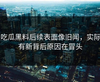 51吃瓜黑料后续表面像旧闻，实际还有新背后原因在冒头