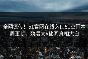 全网疯传！51官网在线入口51空间本周更新，劲爆大V秘闻真相大白