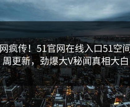 全网疯传！51官网在线入口51空间本周更新，劲爆大V秘闻真相大白