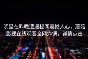 明星在昨晚遭遇秘闻震撼人心，蘑菇影视在线观看全网炸锅，详情点击