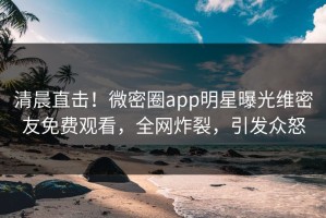 清晨直击！微密圈app明星曝光维密友免费观看，全网炸裂，引发众怒