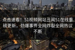 点击速看！51视频网站丑闻51在线重磅更新，劲爆事件全网炸裂全网热议不断