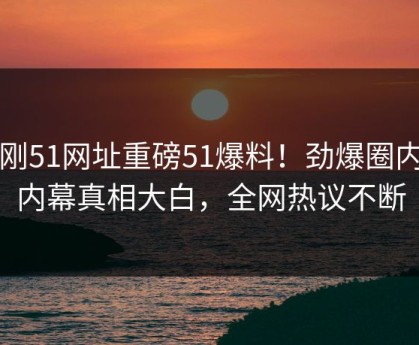 刚刚51网址重磅51爆料！劲爆圈内人内幕真相大白，全网热议不断