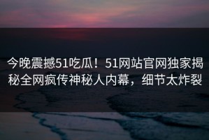 今晚震撼51吃瓜！51网站官网独家揭秘全网疯传神秘人内幕，细节太炸裂