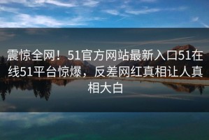 震惊全网！51官方网站最新入口51在线51平台惊爆，反差网红真相让人真相大白