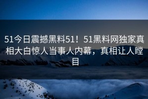 51今日震撼黑料51！51黑料网独家真相大白惊人当事人内幕，真相让人瞠目
