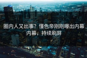 圈内人又出事？懂色帝刚刚曝出内幕内幕，持续刷屏