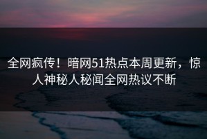全网疯传！暗网51热点本周更新，惊人神秘人秘闻全网热议不断