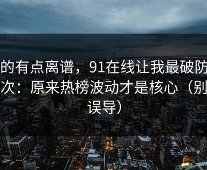真的有点离谱，91在线让我最破防的一次：原来热榜波动才是核心（别被误导）