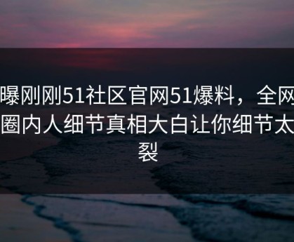 网曝刚刚51社区官网51爆料，全网疯传圈内人细节真相大白让你细节太炸裂