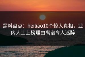 黑料盘点：heiliao10个惊人真相，业内人士上榜理由离谱令人迷醉