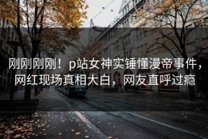 刚刚刚刚！p站女神实锤懂漫帝事件，网红现场真相大白，网友直呼过瘾