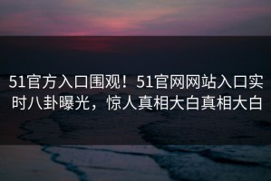 51官方入口围观！51官网网站入口实时八卦曝光，惊人真相大白真相大白