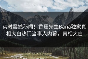 实时震撼秘闻！香蕉先生Bana独家真相大白热门当事人内幕，真相大白