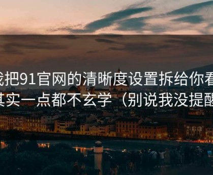 我把91官网的清晰度设置拆给你看：其实一点都不玄学（别说我没提醒）